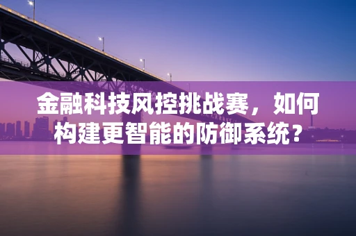 金融科技风控挑战赛，如何构建更智能的防御系统？