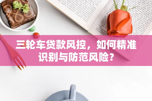 三轮车贷款风控，如何精准识别与防范风险？