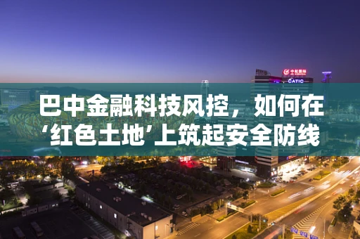 巴中金融科技风控，如何在‘红色土地’上筑起安全防线？