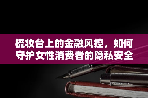 梳妆台上的金融风控，如何守护女性消费者的隐私安全？