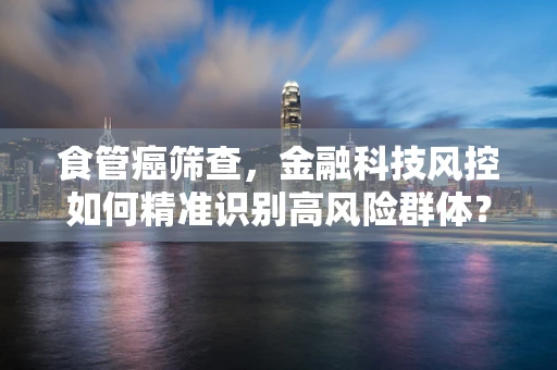食管癌筛查，金融科技风控如何精准识别高风险群体？
