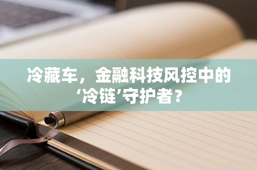 冷藏车，金融科技风控中的‘冷链’守护者？