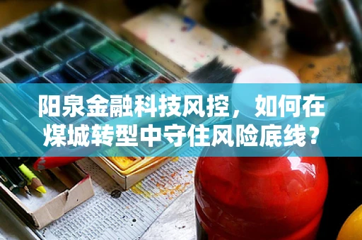 阳泉金融科技风控，如何在煤城转型中守住风险底线？