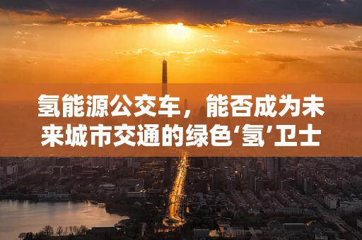 氢能源公交车，能否成为未来城市交通的绿色‘氢’卫士？