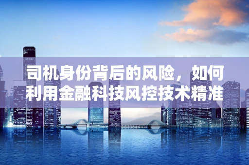 司机身份背后的风险，如何利用金融科技风控技术精准识别？