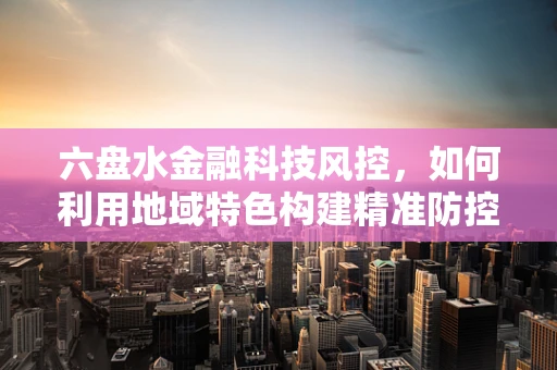 六盘水金融科技风控，如何利用地域特色构建精准防控体系？