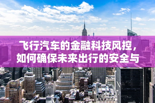 飞行汽车的金融科技风控，如何确保未来出行的安全与合规？