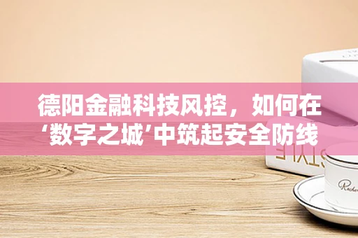 德阳金融科技风控，如何在‘数字之城’中筑起安全防线？