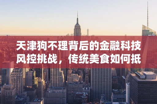 天津狗不理背后的金融科技风控挑战，传统美食如何抵御数字时代的欺诈风险？