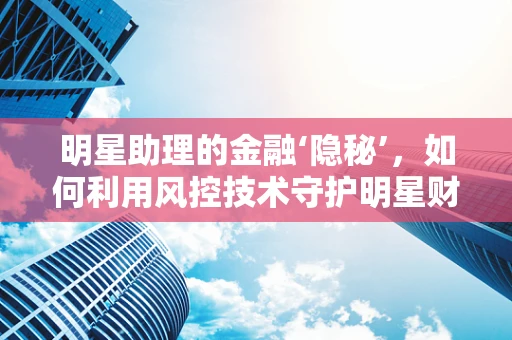 明星助理的金融‘隐秘’，如何利用风控技术守护明星财务安全？