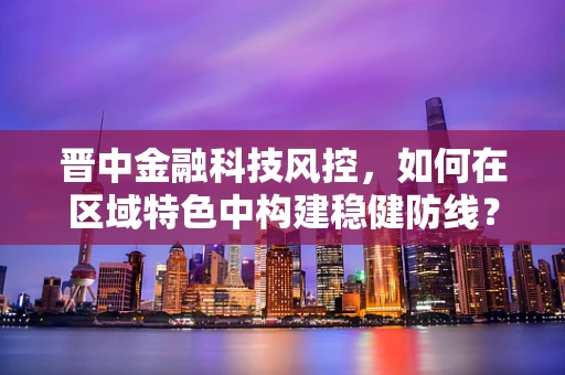 晋中金融科技风控，如何在区域特色中构建稳健防线？
