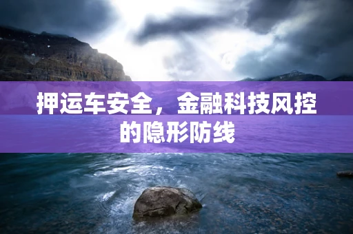 押运车安全，金融科技风控的隐形防线