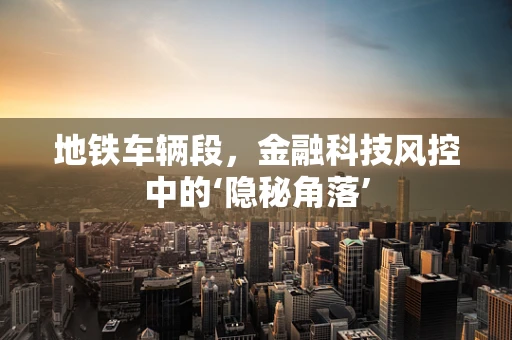 地铁车辆段，金融科技风控中的‘隐秘角落’