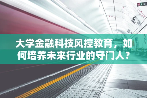 大学金融科技风控教育，如何培养未来行业的守门人？