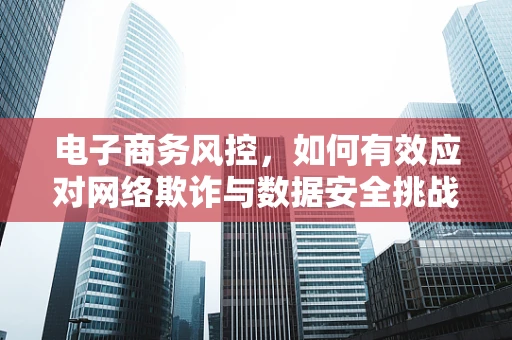 电子商务风控，如何有效应对网络欺诈与数据安全挑战？