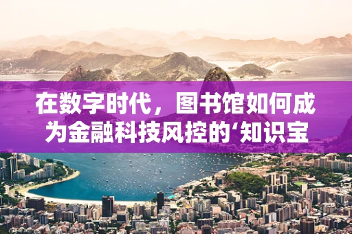 在数字时代，图书馆如何成为金融科技风控的‘知识宝库’？