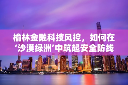 榆林金融科技风控，如何在‘沙漠绿洲’中筑起安全防线？