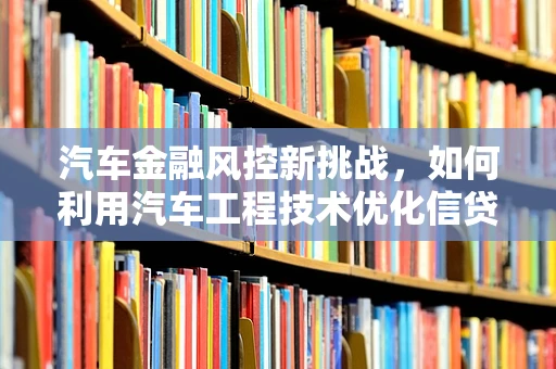 汽车金融风控新挑战，如何利用汽车工程技术优化信贷审批？