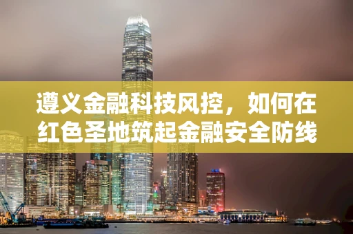 遵义金融科技风控，如何在红色圣地筑起金融安全防线？