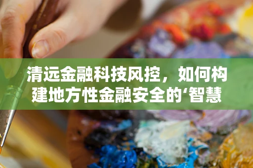 清远金融科技风控，如何构建地方性金融安全的‘智慧防线’？