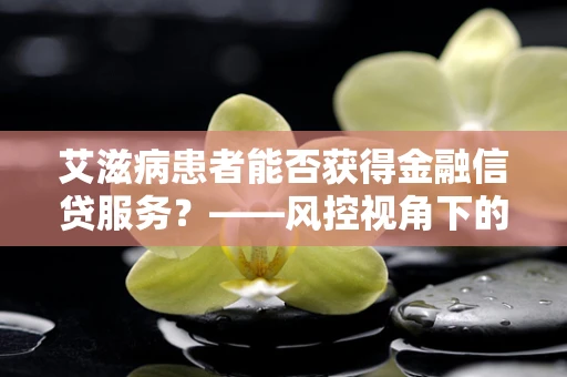艾滋病患者能否获得金融信贷服务？——风控视角下的挑战与机遇
