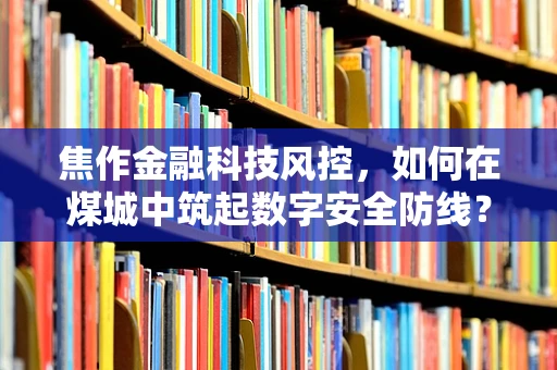 焦作金融科技风控，如何在煤城中筑起数字安全防线？