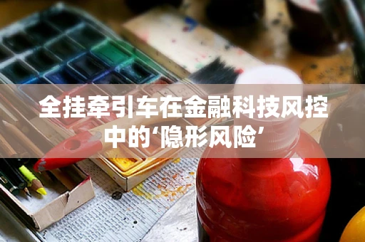 全挂牵引车在金融科技风控中的‘隐形风险’