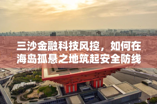 三沙金融科技风控，如何在海岛孤悬之地筑起安全防线？