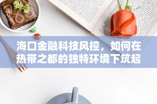海口金融科技风控，如何在热带之都的独特环境下筑起安全防线？