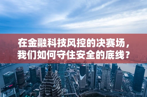 在金融科技风控的决赛场，我们如何守住安全的底线？