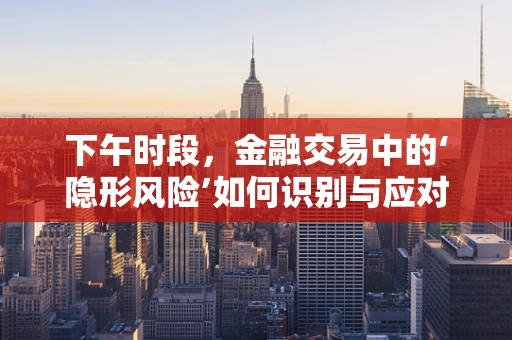 下午时段，金融交易中的‘隐形风险’如何识别与应对？
