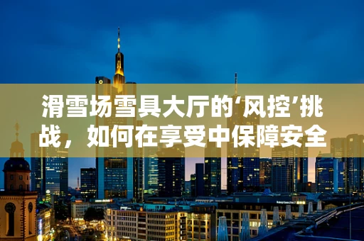 滑雪场雪具大厅的‘风控’挑战，如何在享受中保障安全？