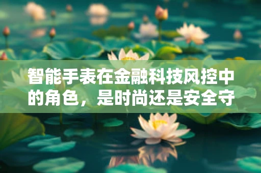 智能手表在金融科技风控中的角色，是时尚还是安全守护者？
