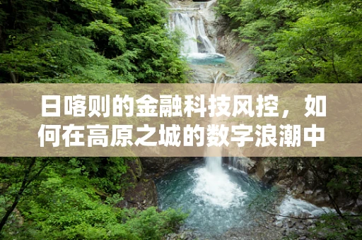 日喀则的金融科技风控，如何在高原之城的数字浪潮中稳舵前行？