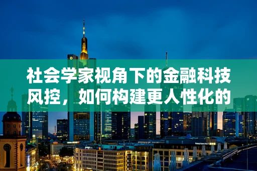 社会学家视角下的金融科技风控，如何构建更人性化的风险评估体系？