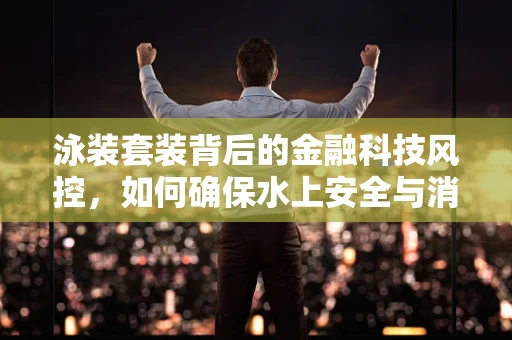 泳装套装背后的金融科技风控，如何确保水上安全与消费诚信？