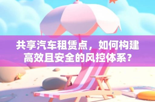 共享汽车租赁点，如何构建高效且安全的风控体系？