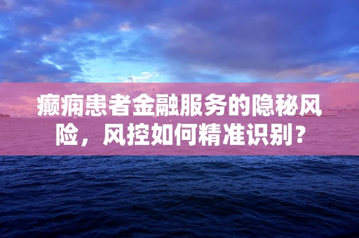 癫痫患者金融服务的隐秘风险，风控如何精准识别？