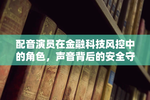 配音演员在金融科技风控中的角色，声音背后的安全守护者？
