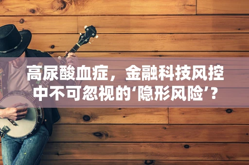 高尿酸血症，金融科技风控中不可忽视的‘隐形风险’？