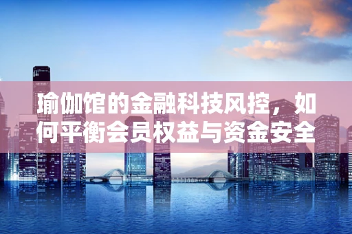 瑜伽馆的金融科技风控，如何平衡会员权益与资金安全？