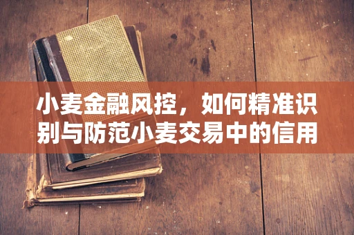 小麦金融风控，如何精准识别与防范小麦交易中的信用风险？