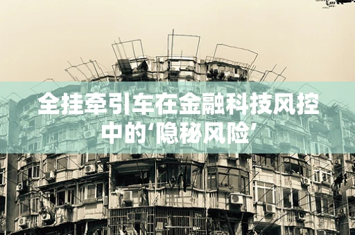 全挂牵引车在金融科技风控中的‘隐秘风险’