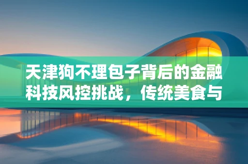 天津狗不理包子背后的金融科技风控挑战，传统美食与现代金融的碰撞