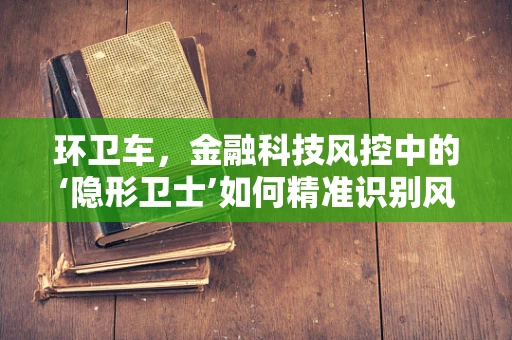 环卫车，金融科技风控中的‘隐形卫士’如何精准识别风险？