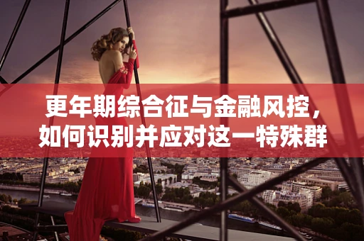 更年期综合征与金融风控，如何识别并应对这一特殊群体的信贷风险？