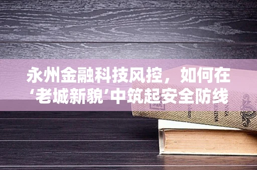 永州金融科技风控，如何在‘老城新貌’中筑起安全防线？