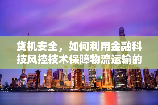 货机安全，如何利用金融科技风控技术保障物流运输的‘心脏’？