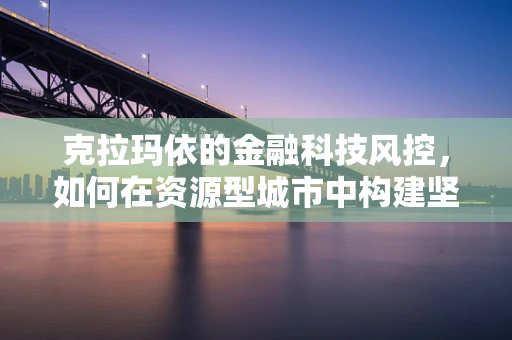 克拉玛依的金融科技风控，如何在资源型城市中构建坚实的防线？