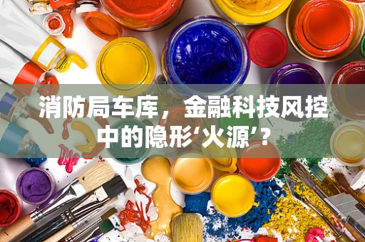 消防局车库，金融科技风控中的隐形‘火源’？